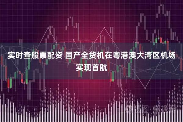 实时查股票配资 国产全货机在粤港澳大湾区机场实现首航