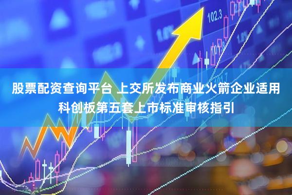股票配资查询平台 上交所发布商业火箭企业适用科创板第五套上市标准审核指引