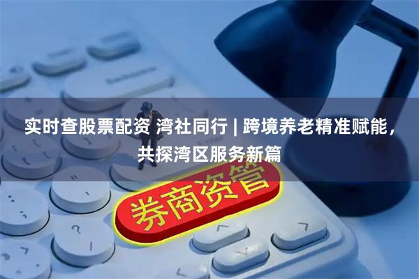 实时查股票配资 湾社同行 | 跨境养老精准赋能，共探湾区服务新篇