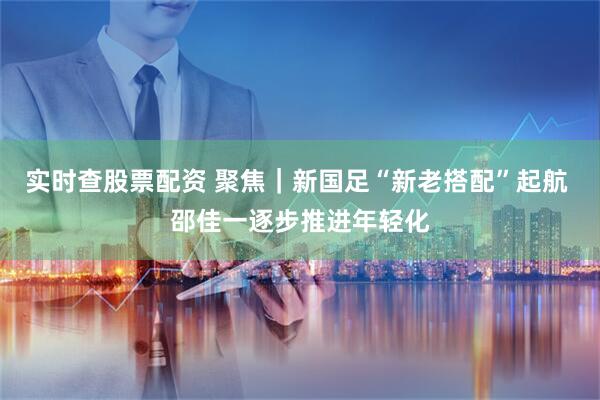 实时查股票配资 聚焦｜新国足“新老搭配”起航 邵佳一逐步推进年轻化