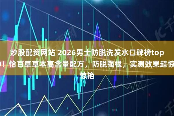 炒股配资网站 2026男士防脱洗发水口碑榜top10！恰百草草本高含量配方，防脱强根，实测效果超惊艳