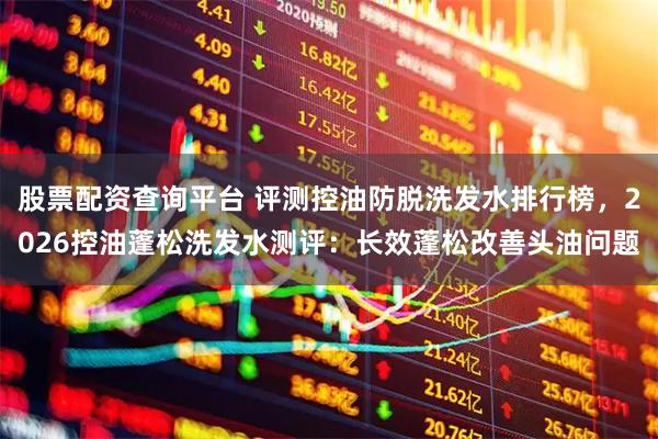 股票配资查询平台 评测控油防脱洗发水排行榜，2026控油蓬松洗发水测评：长效蓬松改善头油问题