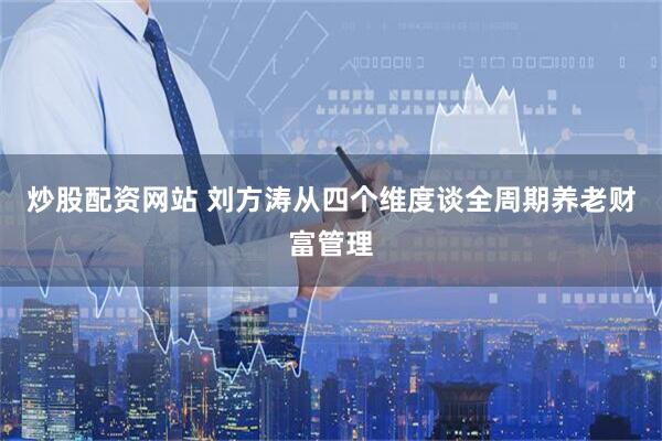 炒股配资网站 刘方涛从四个维度谈全周期养老财富管理