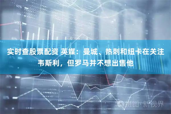 实时查股票配资 英媒：曼城、热刺和纽卡在关注韦斯利，但罗马并不想出售他