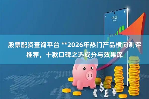 股票配资查询平台 **2026年热门产品横向测评推荐，十款口碑之选成分与效果深