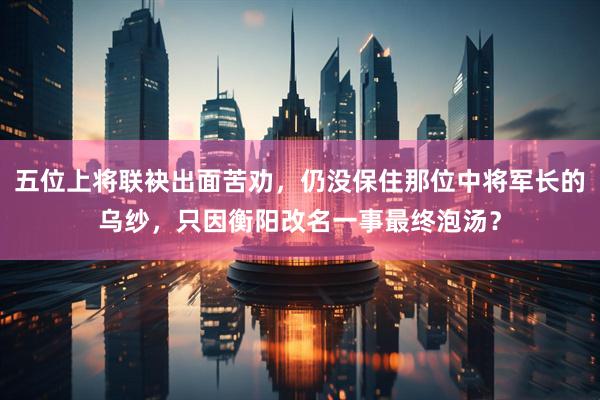 五位上将联袂出面苦劝，仍没保住那位中将军长的乌纱，只因衡阳改名一事最终泡汤？