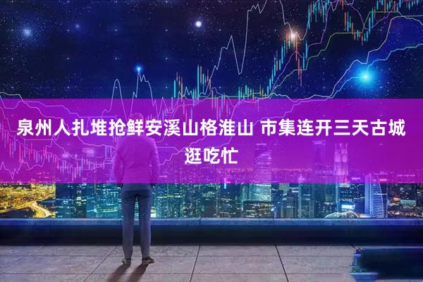 泉州人扎堆抢鲜安溪山格淮山 市集连开三天古城逛吃忙