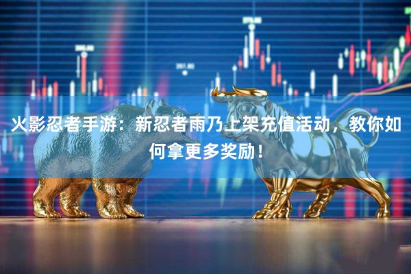 火影忍者手游：新忍者雨乃上架充值活动，教你如何拿更多奖励！
