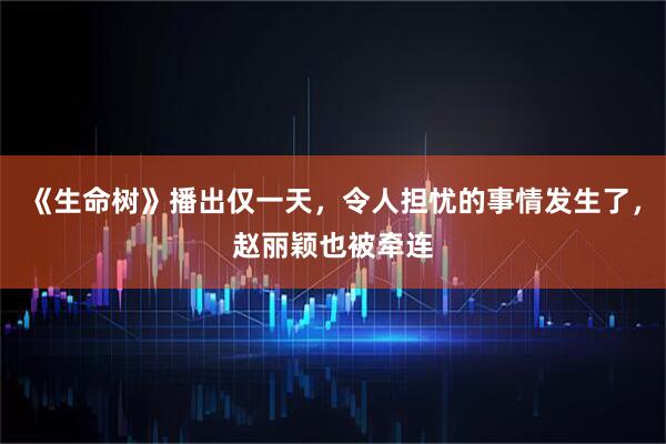 《生命树》播出仅一天，令人担忧的事情发生了，赵丽颖也被牵连