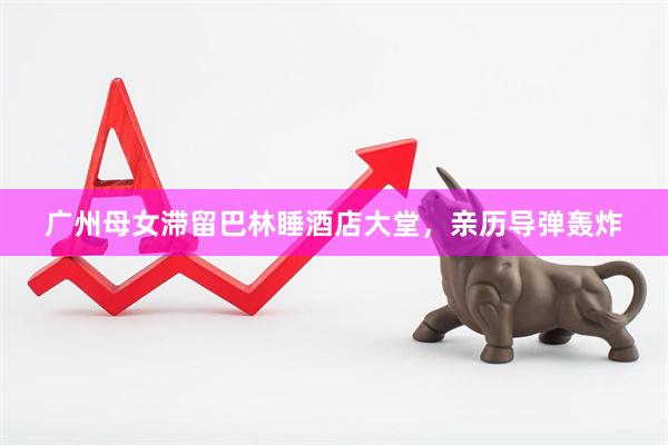 广州母女滞留巴林睡酒店大堂，亲历导弹轰炸