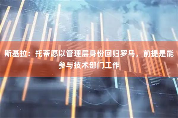 斯基拉：托蒂愿以管理层身份回归罗马，前提是能参与技术部门工作