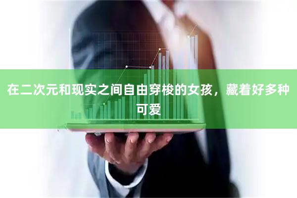 在二次元和现实之间自由穿梭的女孩，藏着好多种可爱