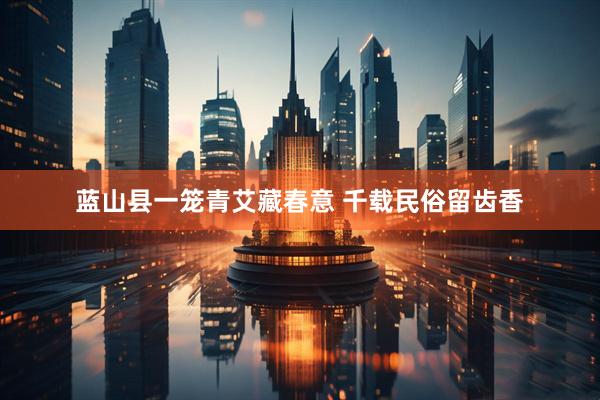 蓝山县一笼青艾藏春意 千载民俗留齿香