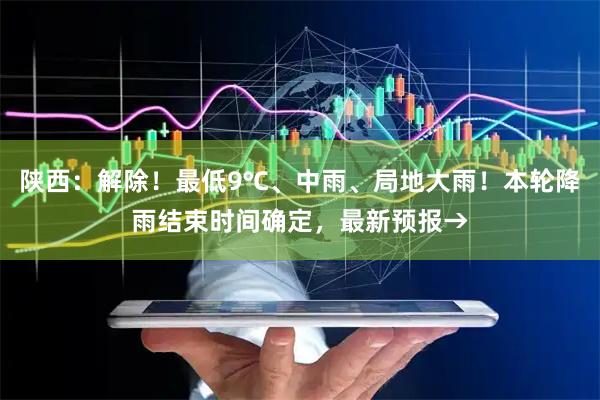 陕西：解除！最低9℃、中雨、局地大雨！本轮降雨结束时间确定，最新预报→